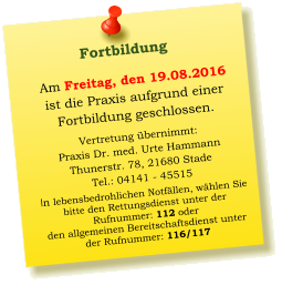 Am Freitag, den 19.08.2016  ist die Praxis aufgrund einer  Fortbildung geschlossen.  Vertretung übernimmt: Praxis Dr. med. Urte Hammann Thunerstr. 78, 21680 Stade Tel.: 04141 - 45515 In lebensbedrohlichen Notfällen, wählen Sie  bitte den Rettungsdienst unter der  Rufnummer: 112 oder  den allgemeinen Bereitschaftsdienst unter  der Rufnummer: 116/117     Fortbildung