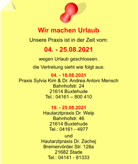 Wir machen Urlaub Unsere Praxis ist in der Zeit vom: 04. - 25.08.2021 wegen Urlaub geschlossen. die Vertretung sieht wie folgt aus: 04. - 18.08.2021 Praxis Sylvia Kim & Dr. Andrea Antoni Mensch Bahnhofstr. 24 21614 Buxtehude Tel.: 04161 – 800 410  19. - 25.08.2021 Hautarztpraxis Dr. Welp Bahnhofstr. 46 21614 Buxtehude Tel.: 04161 - 4977  und Hautarztpraxis Dr. Zachej Bremervörder Str. 128a 21682 Stade Tel.: 04141 - 81333