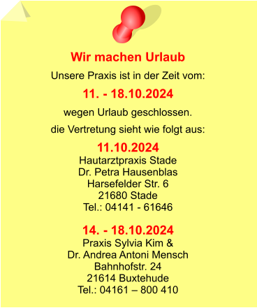 Wir machen Urlaub Unsere Praxis ist in der Zeit vom: 11. - 18.10.2024 wegen Urlaub geschlossen. die Vertretung sieht wie folgt aus: 11.10.2024 Hautarztpraxis Stade Dr. Petra Hausenblas Harsefelder Str. 6 21680 Stade Tel.: 04141 - 61646  14. - 18.10.2024 Praxis Sylvia Kim &  Dr. Andrea Antoni Mensch Bahnhofstr. 24 21614 Buxtehude Tel.: 04161 – 800 410