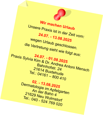 Wir machen Urlaub Unsere Praxis ist in der Zeit vom: 24.07. - 13.08.2025 wegen Urlaub geschlossen. die Vertretung sieht wie folgt aus:  24.07. - 01.08.2025 Praxis Sylvia Kim & Dr. Andrea Antoni Mensch Bahnhofstr. 24 21614 Buxtehude Tel.: 04161 – 800 410  02. - 13.08.2025 Dermatologie im Apfelgarten An der Bahn 4 21629 Neu Wulmstorf Tel.: 040 - 524 769 020