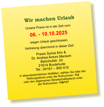 Praxis Sylvia Kim &  Dr. Andrea Antoni Mensch Bahnhofstr. 24 21614 Buxtehude Tel.: 04161 – 800 410  Unsere Praxis ist in der Zeit vom:  06. - 10.10.2025 wegen Urlaub geschlossen. Vertretung übernimmt in dieser Zeit:  In lebensbedrohlichen Notfällen, wählen Sie bitte den  Rettungsdienst unter der Rufnummer: 112 oder den allgemeinen Bereitschaftsdienst unter  der Rufnummer: 116/117    Wir machen Urlaub