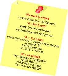 Wir machen Urlaub Unsere Praxis ist in der Zeit vom: 18. - 28.12.2025 wegen Urlaub geschlossen. die Vertretung sieht wie folgt aus:  18. + 19.12.2025 Praxis Sylvia Kim & Dr. Andrea Antoni Mensch Bahnhofstr. 24 21614 Buxtehude Tel.: 04161 – 800 410  22. + 23.12.2025 Dermatologie im Apfelgarten An der Bahn 4 21629 Neu Wulmstorf Tel.: 040 - 524 769 020
