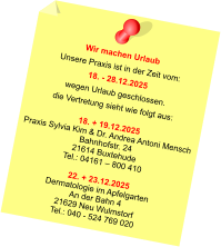 Wir machen Urlaub Unsere Praxis ist in der Zeit vom: 18. - 28.12.2025 wegen Urlaub geschlossen. die Vertretung sieht wie folgt aus:  18. + 19.12.2025 Praxis Sylvia Kim & Dr. Andrea Antoni Mensch Bahnhofstr. 24 21614 Buxtehude Tel.: 04161 – 800 410  22. + 23.12.2025 Dermatologie im Apfelgarten An der Bahn 4 21629 Neu Wulmstorf Tel.: 040 - 524 769 020