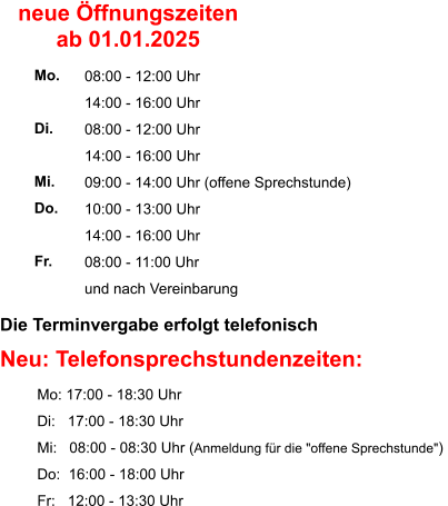 Die Terminvergabe erfolgt telefonisch    Neu: Telefonsprechstundenzeiten:          Mo: 17:00 - 18:30 Uhr          Di:   17:00 - 18:30 Uhr          Mi:   08:00 - 08:30 Uhr (Anmeldung für die "offene Sprechstunde")           Do:  16:00 - 18:00 Uhr          Fr:   12:00 - 13:30 Uhr  08:00 - 12:00 Uhr 14:00 - 16:00 Uhr 08:00 - 12:00 Uhr 14:00 - 16:00 Uhr 09:00 - 14:00 Uhr (offene Sprechstunde) 10:00 - 13:00 Uhr 14:00 - 16:00 Uhr 08:00 - 11:00 Uhr und nach Vereinbarung     Mo.  Di.  Mi. Do.  Fr. neue Öffnungszeiten ab 01.01.2025