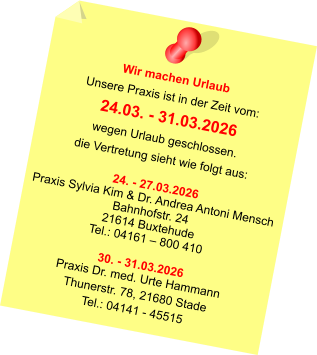 Wir machen Urlaub Unsere Praxis ist in der Zeit vom: 24.03. - 31.03.2026 wegen Urlaub geschlossen. die Vertretung sieht wie folgt aus:  24. - 27.03.2026 Praxis Sylvia Kim & Dr. Andrea Antoni Mensch Bahnhofstr. 24 21614 Buxtehude Tel.: 04161 – 800 410  30. - 31.03.2026 Praxis Dr. med. Urte Hammann Thunerstr. 78, 21680 Stade Tel.: 04141 - 45515