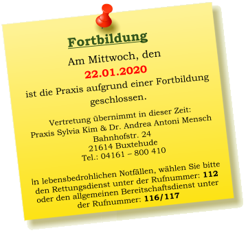 Am Mittwoch, den  22.01.2020 ist die Praxis aufgrund einer Fortbildung  geschlossen.   Vertretung übernimmt in dieser Zeit: Praxis Sylvia Kim & Dr. Andrea Antoni Mensch Bahnhofstr. 24 21614 Buxtehude Tel.: 04161 – 800 410  In lebensbedrohlichen Notfällen, wählen Sie bitte  den Rettungsdienst unter der Rufnummer: 112 oder den allgemeinen Bereitschaftsdienst unter  der Rufnummer: 116/117     Fortbildung