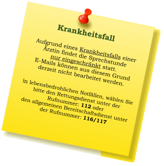 Aufgrund eines Krankheitsfalls einer  Ärztin findet die Sprechstunde  nur eingeschränkt statt. E-Mails können aus diesem Grund derzeit nicht bearbeitet werden.   In lebensbedrohlichen Notfällen, wählen Sie  bitte den Rettungsdienst unter der  Rufnummer: 112 oder  den allgemeinen Bereitschaftsdienst unter  der Rufnummer: 116/117     Krankheitsfall