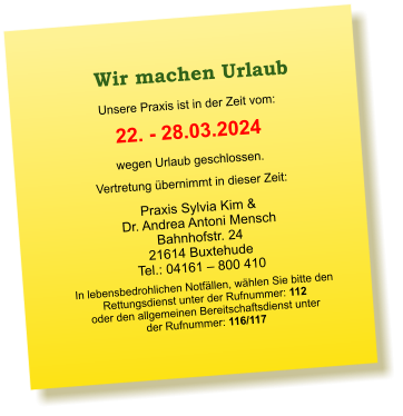 Praxis Sylvia Kim &  Dr. Andrea Antoni Mensch Bahnhofstr. 24 21614 Buxtehude Tel.: 04161 – 800 410  Unsere Praxis ist in der Zeit vom:  22. - 28.03.2024 wegen Urlaub geschlossen. Vertretung übernimmt in dieser Zeit:  In lebensbedrohlichen Notfällen, wählen Sie bitte den  Rettungsdienst unter der Rufnummer: 112 oder den allgemeinen Bereitschaftsdienst unter  der Rufnummer: 116/117    Wir machen Urlaub