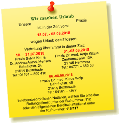 Unsere Praxis ist in der Zeit vom:  18.07. - 08.08.2018 wegen Urlaub geschlossen. Vertretung übernimmt in dieser Zeit: 18. – 31.07.2018 Praxis Sylvia Kim &  Dr. Andrea Antoni Mensch Bahnhofstr. 24 21614 Buxtehude Tel.: 04161 – 800 410  01.-08.08.2018 Praxis Dr. med. Antje Kilgus Zentrumstraße 13A 21745 Hemmoor Tel.: 04771 – 650 50   I  In lebensbedrohlichen Notfällen, wählen Sie bitte den  Rettungsdienst unter der Rufnummer: 112 oder den allgemeinen Bereitschaftsdienst unter  der Rufnummer: 116/117    Wir machen Urlaub  06.-08.08.2018  Praxis Dr. med. Klaus Welp Bahnhofstr. 46 21614 Buxtehude Tel.: 04161 – 4977