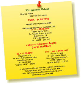 Unsere Praxis ist in der Zeit vom:  25.07. - 14.08.2019 wegen Urlaub geschlossen. Vertretung übernimmt in dieser Zeit: 25.07. - 14.08.2019 Praxis Sylvia Kim &  Dr. Andrea Antoni Mensch Bahnhofstr. 24 21614 Buxtehude Tel.: 04161 – 800 410  05. + 12.08.2019 Hautarztpraxis  Dr. med. Petra Hausenblas Harsefelder Straße  621680 Stade Telefon: 04141 - 61646    In lebensbedrohlichen Notfällen, wählen Sie bitte den  Rettungsdienst unter der Rufnummer: 112 oder den allgemeinen Bereitschaftsdienst unter  der Rufnummer: 116/117    Wir machen Urlaub  außer an folgenden Tagen: (nur in Notfällen) 29.07., 06. + 07.08.2019 Hautarztpraxis  Dr. med. Ulrike Bildau Elise-Averdieck-Straße 17 27356 Rotenburg Telefon: 04261 - 773737
