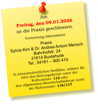 Am  Freitag, den 09.01.2026 ist die Praxis geschlossen.  Vertretung übernimmt:  Praxis  Sylvia Kim & Dr. Andrea Antoni Mensch Bahnhofstr. 24 21614 Buxtehude Tel.: 04161 – 800 410  In lebensbedrohlichen Notfällen, wählen Sie  bitte den Rettungsdienst unter der  Rufnummer: 112 oder  den allgemeinen Bereitschaftsdienst unter  der Rufnummer: 116/117