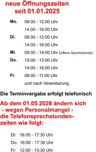 Die Terminvergabe erfolgt telefonisch    Ab dem 01.05.2026 ändern sich  - wegen Personalmangel -  die Telefonsprechstunden- zeiten wie folgt:           Di:   16:00 - 17:30 Uhr          Do:  16:00 - 17:30 Uhr          Fr:   12:00 - 13:30 Uhr  08:00 - 12:00 Uhr 14:00 - 16:00 Uhr 08:00 - 12:00 Uhr 14:00 - 16:00 Uhr 09:00 - 14:00 Uhr (offene Sprechstunde) 10:00 - 13:00 Uhr 14:00 - 16:00 Uhr 08:00 - 11:00 Uhr und nach Vereinbarung     Mo.  Di.  Mi. Do.  Fr. neue Öffnungszeiten seit 01.01.2025
