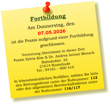 Am Donnerstag, den  07.05.2026 ist die Praxis aufgrund einer Fortbildung  geschlossen.   Vertretung übernimmt in dieser Zeit: Praxis Sylvia Kim & Dr. Andrea Antoni Mensch Bahnhofstr. 24 21614 Buxtehude Tel.: 04161 – 800 410  In lebensbedrohlichen Notfällen, wählen Sie bitte  den Rettungsdienst unter der Rufnummer: 112 oder den allgemeinen Bereitschaftsdienst unter  der Rufnummer: 116/117     Fortbildung