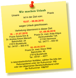 Unsere Praxis ist in der Zeit vom:  18.07. - 08.08.2018 wegen Urlaub geschlossen. Vertretung übernimmt in dieser Zeit: 18. – 31.07.2018 Praxis Sylvia Kim &  Dr. Andrea Antoni Mensch Bahnhofstr. 24 21614 Buxtehude Tel.: 04161 – 800 410  01.-08.08.2018 Praxis Dr. med. Antje Kilgus Zentrumstraße 13A 21745 Hemmoor Tel.: 04771 – 650 50   I  In lebensbedrohlichen Notfällen, wählen Sie bitte den  Rettungsdienst unter der Rufnummer: 112 oder den allgemeinen Bereitschaftsdienst unter  der Rufnummer: 116/117    Wir machen Urlaub  06.-08.08.2018  Praxis Dr. med. Klaus Welp Bahnhofstr. 46 21614 Buxtehude Tel.: 04161 – 4977