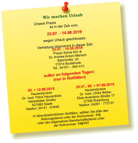 Unsere Praxis ist in der Zeit vom:  25.07. - 14.08.2019 wegen Urlaub geschlossen. Vertretung übernimmt in dieser Zeit: 25.07. - 14.08.2019 Praxis Sylvia Kim &  Dr. Andrea Antoni Mensch Bahnhofstr. 24 21614 Buxtehude Tel.: 04161 – 800 410  05. + 12.08.2019 Hautarztpraxis  Dr. med. Petra Hausenblas Harsefelder Straße  621680 Stade Telefon: 04141 - 61646    In lebensbedrohlichen Notfällen, wählen Sie bitte den  Rettungsdienst unter der Rufnummer: 112 oder den allgemeinen Bereitschaftsdienst unter  der Rufnummer: 116/117    Wir machen Urlaub  außer an folgenden Tagen: (nur in Notfällen) 29.07., 06. + 07.08.2019 Hautarztpraxis  Dr. med. Ulrike Bildau Elise-Averdieck-Straße 17 27356 Rotenburg Telefon: 04261 - 773737