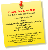 Am  Freitag, den 09.01.2026 ist die Praxis geschlossen.  Vertretung übernimmt:  Praxis  Sylvia Kim & Dr. Andrea Antoni Mensch Bahnhofstr. 24 21614 Buxtehude Tel.: 04161 – 800 410  In lebensbedrohlichen Notfällen, wählen Sie  bitte den Rettungsdienst unter der  Rufnummer: 112 oder  den allgemeinen Bereitschaftsdienst unter  der Rufnummer: 116/117