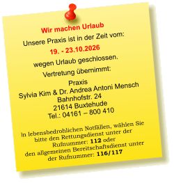 Wir machen Urlaub Unsere Praxis ist in der Zeit vom: 19. - 23.10.2026 wegen Urlaub geschlossen. Vertretung übernimmt: Praxis  Sylvia Kim & Dr. Andrea Antoni Mensch Bahnhofstr. 24 21614 Buxtehude Tel.: 04161 – 800 410  In lebensbedrohlichen Notfällen, wählen Sie  bitte den Rettungsdienst unter der  Rufnummer: 112 oder  den allgemeinen Bereitschaftsdienst unter  der Rufnummer: 116/117