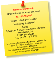 Wir machen Urlaub Unsere Praxis ist in der Zeit vom: 19. - 23.10.2026 wegen Urlaub geschlossen. Vertretung übernimmt: Praxis  Sylvia Kim & Dr. Andrea Antoni Mensch Bahnhofstr. 24 21614 Buxtehude Tel.: 04161 – 800 410  In lebensbedrohlichen Notfällen, wählen Sie  bitte den Rettungsdienst unter der  Rufnummer: 112 oder  den allgemeinen Bereitschaftsdienst unter  der Rufnummer: 116/117