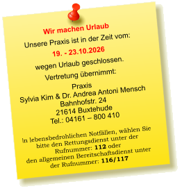 Wir machen Urlaub Unsere Praxis ist in der Zeit vom: 19. - 23.10.2026 wegen Urlaub geschlossen. Vertretung übernimmt: Praxis  Sylvia Kim & Dr. Andrea Antoni Mensch Bahnhofstr. 24 21614 Buxtehude Tel.: 04161 – 800 410  In lebensbedrohlichen Notfällen, wählen Sie  bitte den Rettungsdienst unter der  Rufnummer: 112 oder  den allgemeinen Bereitschaftsdienst unter  der Rufnummer: 116/117